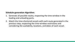 Schedule-generation Algorithm:
1. Generate all possible routes, respecting the time window in the
loading and unloading ports.
2. Match the time-chartered vessels with each route generated in the
previous step, respecting the time-window restrictions and
considering the availability, locations, and dates of each vessel.
 