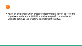 • Apply an efficient solution procedure (commercial solver) to solve the
IP problem and use the AIMMS optimization platform, which uses
CPLEX to optimize the problem, to implement the DSS.
4
 