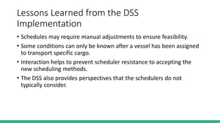 Lessons Learned from the DSS
Implementation
• Schedules may require manual adjustments to ensure feasibility.
• Some conditions can only be known after a vessel has been assigned
to transport specific cargo.
• Interaction helps to prevent scheduler resistance to accepting the
new scheduling methods.
• The DSS also provides perspectives that the schedulers do not
typically consider.
 