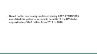 • Based on the cost savings obtained during 2012, PETROBRAS
calculated the potential economic benefits of the DSS to be
approximately $140 million from 2013 to 2016.
 