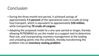 Conclusion
• During the three-month test period, it achieved savings of
approximately 7.5 percent of the operational costs in crude oil long-
haul transport, which is equivalent to approximately $10 million,
while transporting 70 crude oil cargoes.
• Adapting the proposed model to a one-year period or longer, thereby
allowing PETROBRAS to use the model as a support tool to determine
fleet size, and incorporating inventory management at the loading
and unloading points into the schedule, thereby transforming the
problem into an inventory routing problem.
 