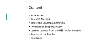 Content
• Introduction
• Research Method
• Before the DSS Implementation
• The Decision Support System
• Lessons Learned from the DSS Implementation
• Analysis of the Results
• Conclusion
 