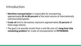 Introduction
• Maritime transportation is responsible for transporting
approximately 65 to 80 percent of the total volume of internationally
commercialized goods.
• Crude oil and its derivatives represent approximately 32 percent of
total cargo volume.
• The goal is to provide results from a real-life case of a long-haul ship
scheduling problem for crude oil transportation at PETROBRAS.
 