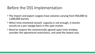 Before the DSS Implementation
• The import and export cargoes have volumes varying from 950,000 to
1,000,000 barrels.
• When time-chartered vessels’ capacity is not enough, it charter
vessels on a per-voyage basis in the spot market.
• Need to respect the commercially agreed-upon time window,
consider the operational restrictions, and seek the lowest cost.
 