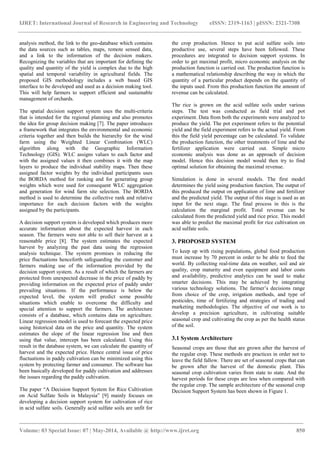 IJRET: International Journal of Research in Engineering and Technology eISSN: 2319-1163 | pISSN: 2321-7308 
________________________________________________________________________________________ 
Volume: 03 Special Issue: 07 | May-2014, Available @ http://www.ijret.org 850 
analysis method, the link to the geo-database which contains the data sources such as tables, maps, remote sensed data, and a link to the information of the decision makers. Recognizing the variables that are important for defining the quality and quantity of the yield is complex due to the high spatial and temporal variability in agricultural fields. The proposed GIS methodology includes a web based GIS interface to be developed and used as a decision making tool. This will help farmers to support efficient and sustainable management of orchards. The spatial decision support system uses the multi-criteria that is intended for the regional planning and also promotes the idea for group decision making [7]. The paper introduces a framework that integrates the environmental and economic criteria together and then builds the hierarchy for the wind farm using the Weighted Linear Combination (WLC) algorithm along with the Geographic Information Technology (GIS). WLC assigns values to each factor and with the assigned values it then combines it with the map layers to produce the individual stability maps. Then these assigned factor weights by the individual participants uses the BORDA method for ranking and for generating group weights which were used for consequent WLC aggregation and generation for wind farm site selection. The BORDA method is used to determine the collective rank and relative importance for each decision factors with the weights assigned by the participants. A decision support system is developed which produces more accurate information about the expected harvest in each season. The farmers were not able to sell their harvest at a reasonable price [8]. The system estimates the expected harvest by analyzing the past data using the regression analysis technique. The system promises in reducing the price fluctuations henceforth safeguarding the customer and farmers making use of the information provided by the decision support system. As a result of which the farmers are protected from unexpected decrease in the price of paddy by providing information on the expected price of paddy under prevailing situations. If the performance is below the expected level, the system will predict some possible situations which enable to overcome the difficulty and special attention to support the farmers. The architecture consists of a database, which contains data on agriculture. Linear regression model is used to forecast the expected price using historical data on the price and quantity. The system estimates the slope of the linear regression line and then using that value, intercept has been calculated. Using this result in the database system, we can calculate the quantity of harvest and the expected price. Hence central issue of price fluctuations in paddy cultivation can be minimized using this system by protecting farmer and consumer. The software has been basically developed for paddy cultivation and addresses the issues regarding the paddy cultivation. 
The paper “A Decision Support System for Rice Cultivation on Acid Sulfate Soils in Malaysia” [9] mainly focuses on developing a decision support system for cultivation of rice in acid sulfate soils. Generally acid sulfate soils are unfit for the crop production. Hence to put acid sulfate soils into productive use, several steps have been followed. These procedures are integrated to decision support systems. In order to get maximal profit, micro economic analysis on the production function is carried out. The production function is a mathematical relationship describing the way in which the quantity of a particular product depends on the quantity of the inputs used. From this production function the amount of revenue can be calculated. The rice is grown on the acid sulfate soils under various steps. The test was conducted as field trial and pot experiment. Data from both the experiments were analyzed to produce the yield. The pot experiment refers to the potential yield and the field experiment refers to the actual yield. From this the field yield percentage can be calculated. To validate the production function, the other treatments of lime and the fertilizer application were carried out. Simple micro economic analysis was done as an approach of decision model. Hence this decision model would then try to find optimal solution for obtaining the maximal revenue. Simulation is done in several models. The first model determines the yield using production function. The output of this produced the output on application of lime and fertilizer and the predicted yield. The output of this stage is used as an input for the next stage. The final process in this is the calculation the marginal profit. Total revenue can be calculated from the predicted yield and rice price. This model was able to predict the maximal profit for rice cultivation on acid sulfate soils. 3. PROPOSED SYSTEM To keep up with rising populations, global food production must increase by 70 percent in order to be able to feed the world. By collecting real-time data on weather, soil and air quality, crop maturity and even equipment and labor costs and availability, predictive analytics can be used to make smarter decisions. This may be achieved by integrating various technology solutions. The farmer’s decisions range from choice of the crop, irrigation methods, and type of pesticides, time of fertilizing and strategies of trading and marketing methodologies. The objective of our work is to develop a precision agriculture, in cultivating suitable seasonal crop and cultivating the crop as per the health status of the soil. 3.1 System Architecture Seasonal crops are those that are grown after the harvest of the regular crop. These methods are practices in order not to leave the field fallow. There are set of seasonal crops that can be grown after the harvest of the domestic plant. This seasonal crop cultivation varies from state to state. And the harvest periods for these crops are less when compared with the regular crop. The sample architecture of the seasonal crop Decision Support System has been shown in Figure 1.  