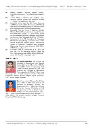 IJRET: International Journal of Research in Engineering and Technology eISSN: 2319-1163 | pISSN: 2321-7308 
________________________________________________________________________________________ 
Volume: 03 Special Issue: 07 | May-2014, Available @ http://www.ijret.org 852 
[4] Bidgoli, Hossein. Decision support systems: 
Principles and practice. West Publishing Company, 
1989. 
[5] Turban, Efraim, J. Aronson, and Ting-Peng Liang. 
Decision Support Systems and Intelligent Systems 
7”„Edition. Pearson Prentice Hall, 2005. 
[6] Peeters12, Aviva, Alon Ben-Gal, Amots Hetzroni, 
and Manuela Zude (2012) "Developing a GIS-based 
Spatial Decision Support System for Automated Tree 
Crop Management to Optimize Irrigation Inputs." 
[7] Gorsevski, Pece V., Steven C. Cathcart, Golrokh 
Mirzaei, Mohsin M. Jamali, Xinyue Ye, and Enrique 
Gomezdelcampo (2013) "A group-based spatial 
decision support system for wind farm site selection 
in Northwest Ohio." Energy Policy55, no. C 374-385. 
[8] Ponweera, P. A. D. M. D., and S. C. Premaratne 
(2011) "Enhancing Paddy Cultivation in Sri Lanka 
through a Decision Support System.” International 
Journal of Emerging Technology and Advanced 
Engineering Website: www.ijetae.com (ISSN 2250- 
2459, Volume 1, Issue 2) 
[9] Suswanto, Totok, J. Shamshuddin, S. R. Omar, and 
Peli Mat. (2011)"A Decision Support System for 
Rice Cultivation on Acid Sulfate Soils in Malaysia." 
Jurnal Ilmu Tanah & Lingkungan 7, no. 1. 
BIOGRAPHIES 
Dr.B.Venkatalakshmi, has received her 
Bachelor of Engineering from Madurai 
Kamaraj University, Madurai in 1992. She 
received her Master of Engineering from 
Anna University, Chennai in 2004. She 
received her Doctorate in Multisource 
Network coding for MANETS from Anna 
University. Her research interests includes Pervasive 
Computing, Network Coding, Digital Signal Processing, 
RFID, Mobile AdHoc Networks. 
Devi.P was born in Chennai, Tamil Nadu 
(TN), India, in 1991. She received her 
Bachelor in Computer Science and 
Engineering (B.E. C.S.E) from St.Peters 
University, Chennai, TN, India, in 2012 
and pursuing Master of Engineering in 
Mobile And Pervasive Computing (M.E. 
M.P.C) from Velammal Engineering College, Chennai, TN, 
India, in2014. Her research interests includes Pervasive 
Computing, Mobile Computing. 

