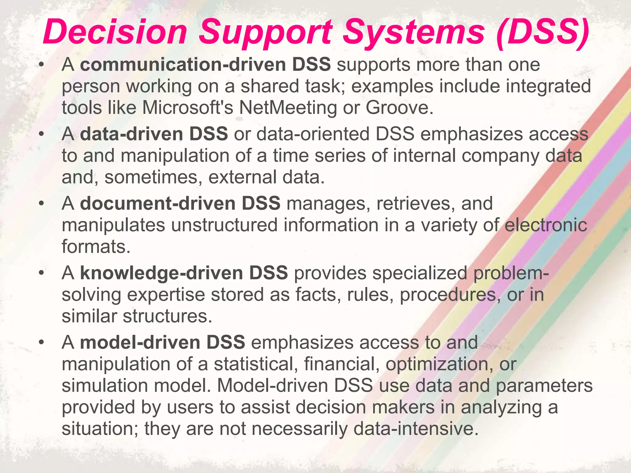 Decision Support Systems (DSS) A  communication-driven DSS  supports more than one person working on a shared task; examples include integrated tools like Microsoft's NetMeeting or Groove. A  data-driven DSS  or data-oriented DSS emphasizes access to and manipulation of a time series of internal company data and, sometimes, external data. A  document-driven DSS  manages, retrieves, and manipulates unstructured information in a variety of electronic formats. A  knowledge-driven DSS  provides specialized problem-solving expertise stored as facts, rules, procedures, or in similar structures. A  model-driven DSS  emphasizes access to and manipulation of a statistical, financial, optimization, or simulation model. Model-driven DSS use data and parameters provided by users to assist decision makers in analyzing a situation; they are not necessarily data-intensive. 