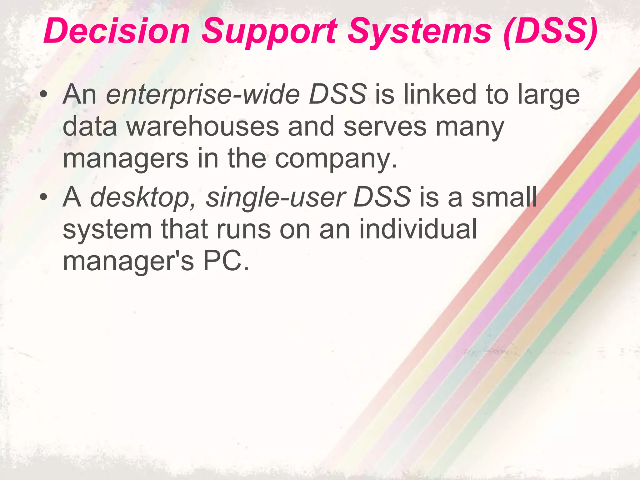 Decision Support Systems (DSS) An  enterprise-wide DSS  is linked to large data warehouses and serves many managers in the company. A  desktop, single-user DSS  is a small system that runs on an individual manager's PC. 
