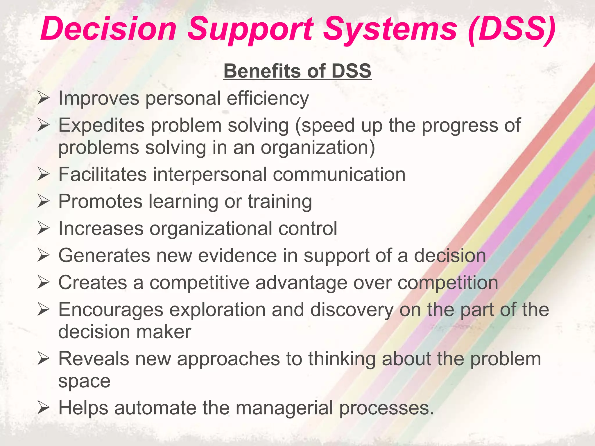 Decision Support Systems (DSS) Benefits of DSS Improves personal efficiency Expedites problem solving (speed up the progress of problems solving in an organization) Facilitates interpersonal communication Promotes learning or training Increases organizational control Generates new evidence in support of a decision Creates a competitive advantage over competition Encourages exploration and discovery on the part of the decision maker Reveals new approaches to thinking about the problem space Helps automate the managerial processes. 