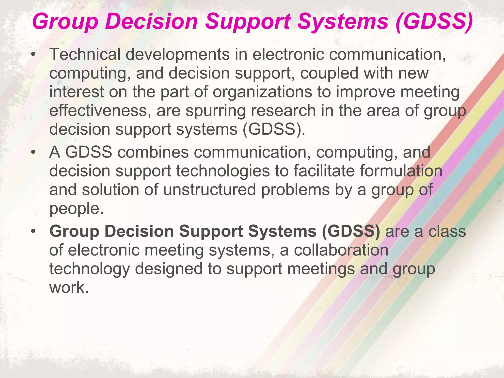 Group Decision Support Systems (GDSS) Technical developments in electronic communication, computing, and decision support, coupled with new interest on the part of organizations to improve meeting effectiveness, are spurring research in the area of group decision support systems (GDSS). A GDSS combines communication, computing, and decision support technologies to facilitate formulation and solution of unstructured problems by a group of people.  Group Decision Support Systems (GDSS)  are a class of electronic meeting systems, a collaboration technology designed to support meetings and group work. 