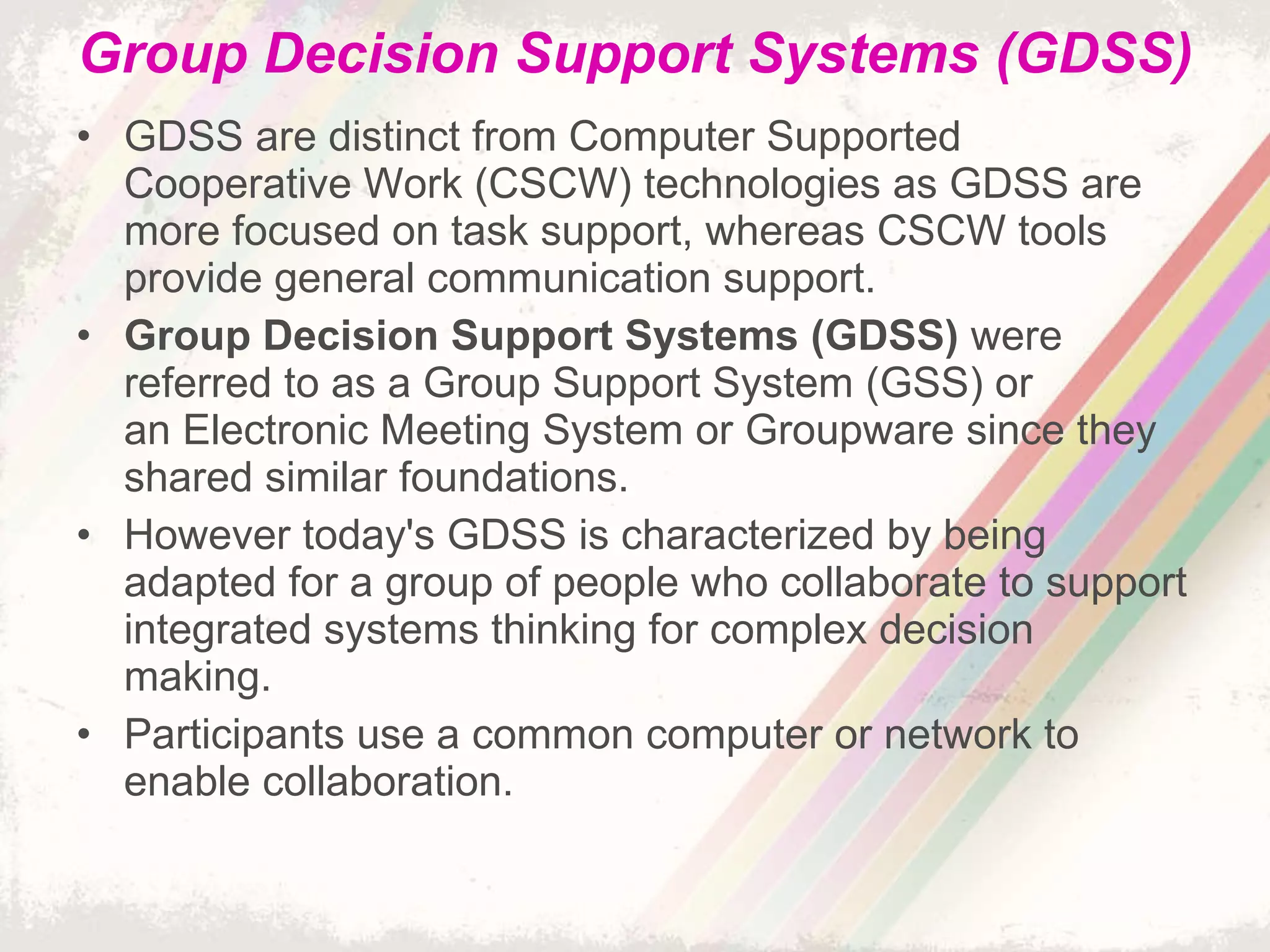 Group Decision Support Systems (GDSS) GDSS are distinct from Computer Supported Cooperative Work (CSCW) technologies as GDSS are more focused on task support, whereas CSCW tools provide general communication support. Group Decision Support Systems (GDSS)  were referred to as a Group Support System (GSS) or an Electronic Meeting System or Groupware since they shared similar foundations. However today's GDSS is characterized by being adapted for a group of people who collaborate to support integrated systems thinking for complex decision making. Participants use a common computer or network to enable collaboration. 
