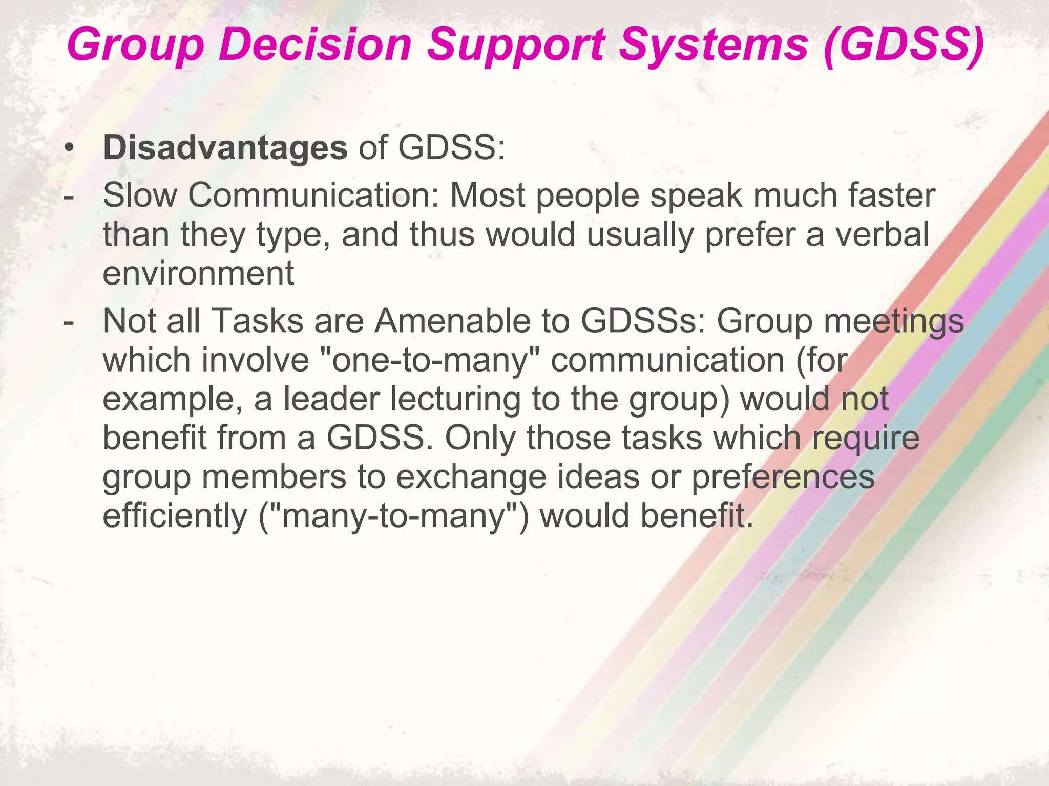 Group Decision Support Systems (GDSS) Disadvantages  of GDSS: Slow Communication: Most people speak much faster than they type, and thus would usually prefer a verbal environment Not all Tasks are Amenable to GDSSs: Group meetings which involve "one-to-many" communication (for example, a leader lecturing to the group) would not benefit from a GDSS. Only those tasks which require group members to exchange ideas or preferences efficiently ("many-to-many") would benefit. 