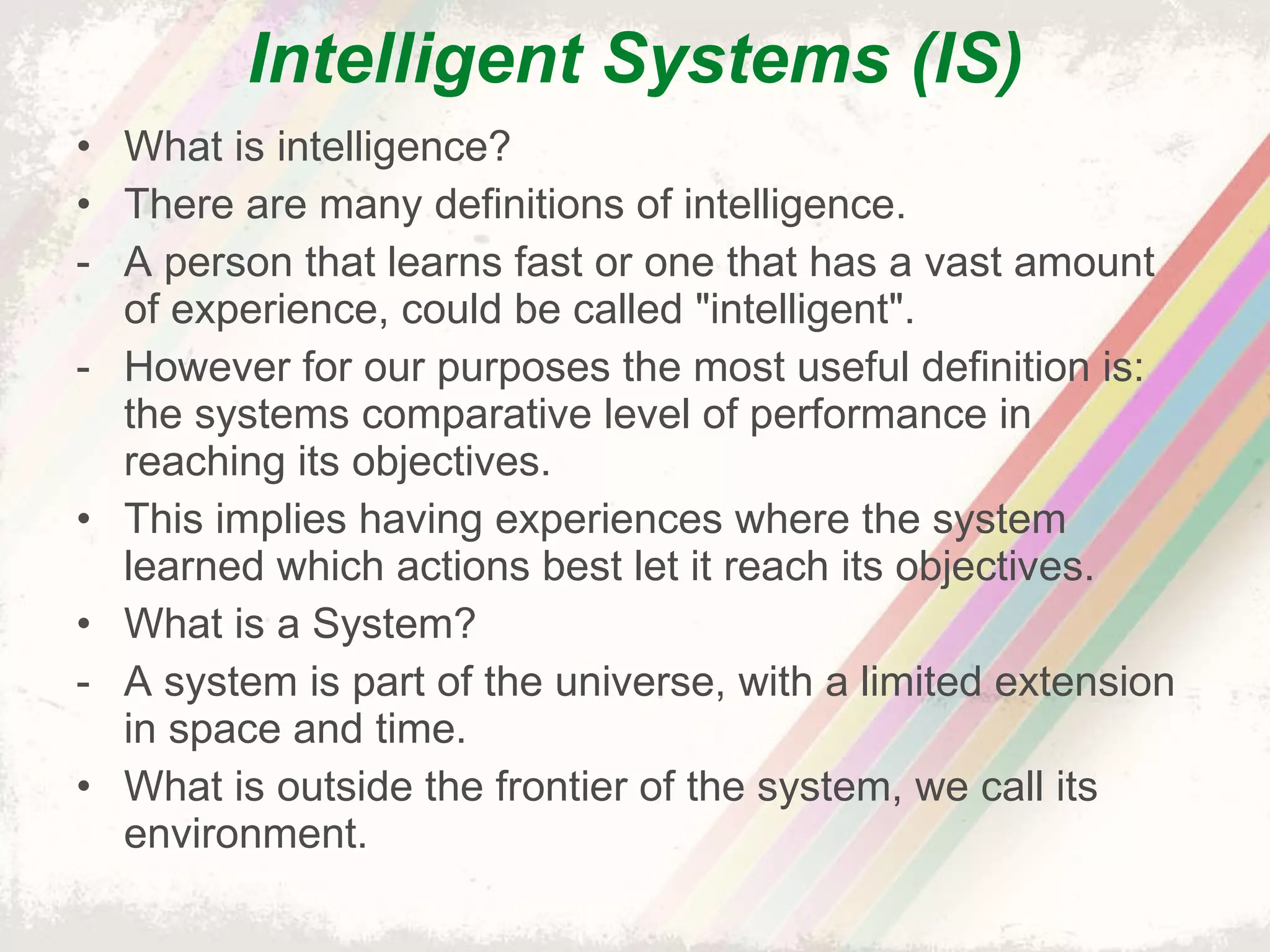Intelligent Systems (IS) What is intelligence? There are many definitions of intelligence. A person that learns fast or one that has a vast amount of experience, could be called "intelligent".  However for our purposes the most useful definition is: the systems comparative level of performance in reaching its objectives. This implies having experiences where the system learned which actions best let it reach its objectives. What is a System? A system is part of the universe, with a limited extension in space and time.  What is outside the frontier of the system, we call its environment. 