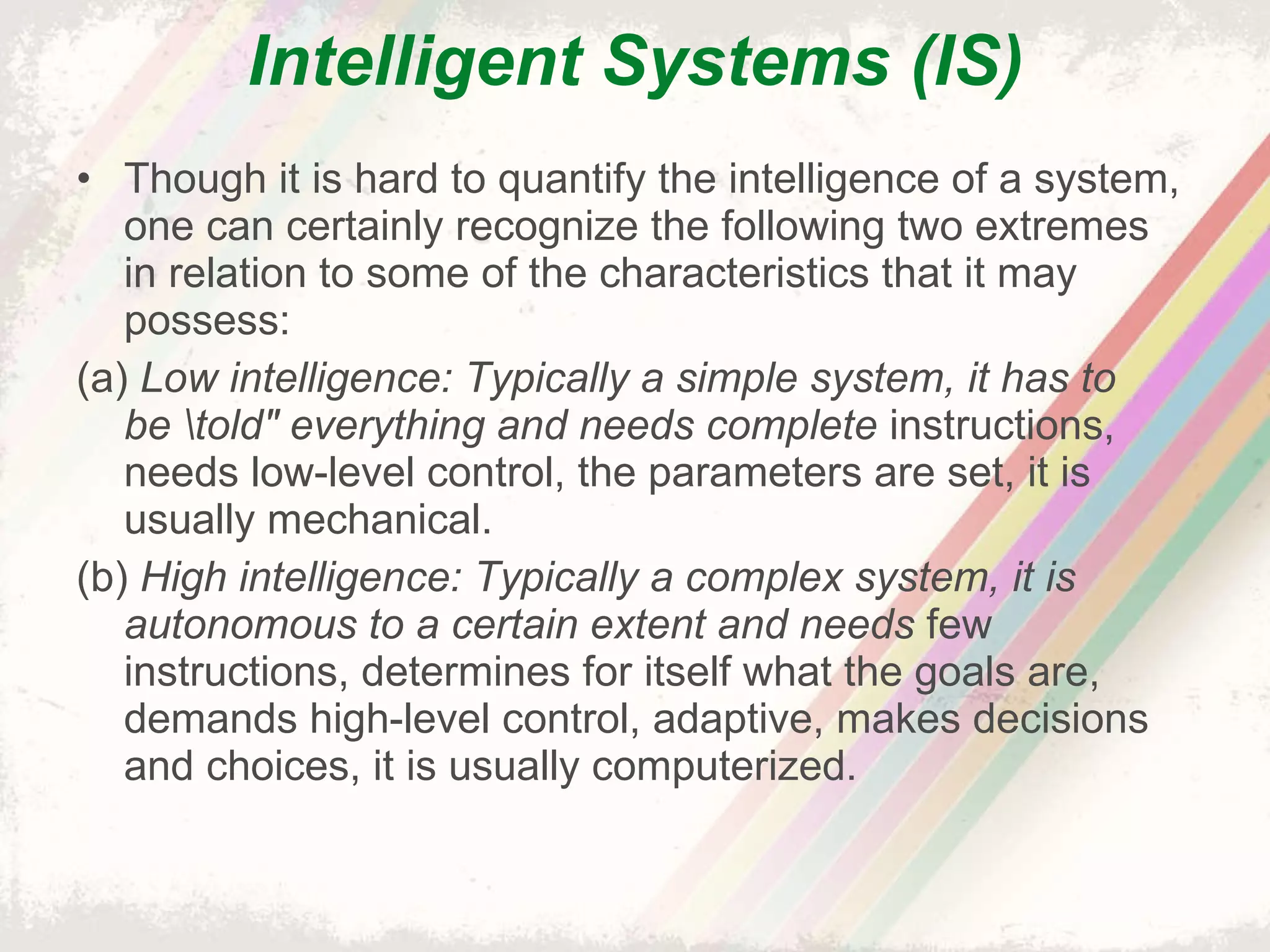Intelligent Systems (IS) Though it is hard to quantify the intelligence of a system, one can certainly recognize the following two extremes in relation to some of the characteristics that it may possess: (a)  Low intelligence: Typically a simple system, it has to be \told" everything and needs complete  instructions, needs low-level control, the parameters are set, it is usually mechanical. (b)  High intelligence: Typically a complex system, it is autonomous to a certain extent and needs  few instructions, determines for itself what the goals are, demands high-level control, adaptive, makes decisions and choices, it is usually computerized. 
