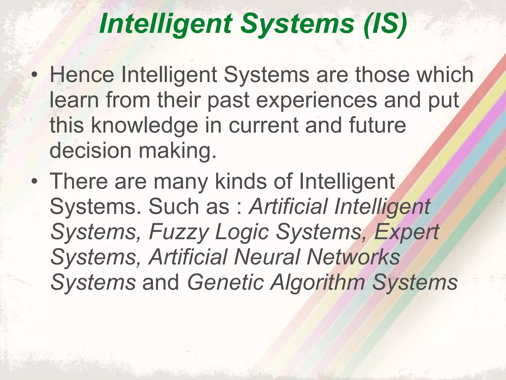 Intelligent Systems (IS) Hence Intelligent Systems are those which learn from their past experiences and put this knowledge in current and future decision making. There are many kinds of Intelligent Systems. Such as :  Artificial Intelligent Systems, Fuzzy Logic Systems, Expert Systems, Artificial Neural Networks Systems  and  Genetic Algorithm Systems 