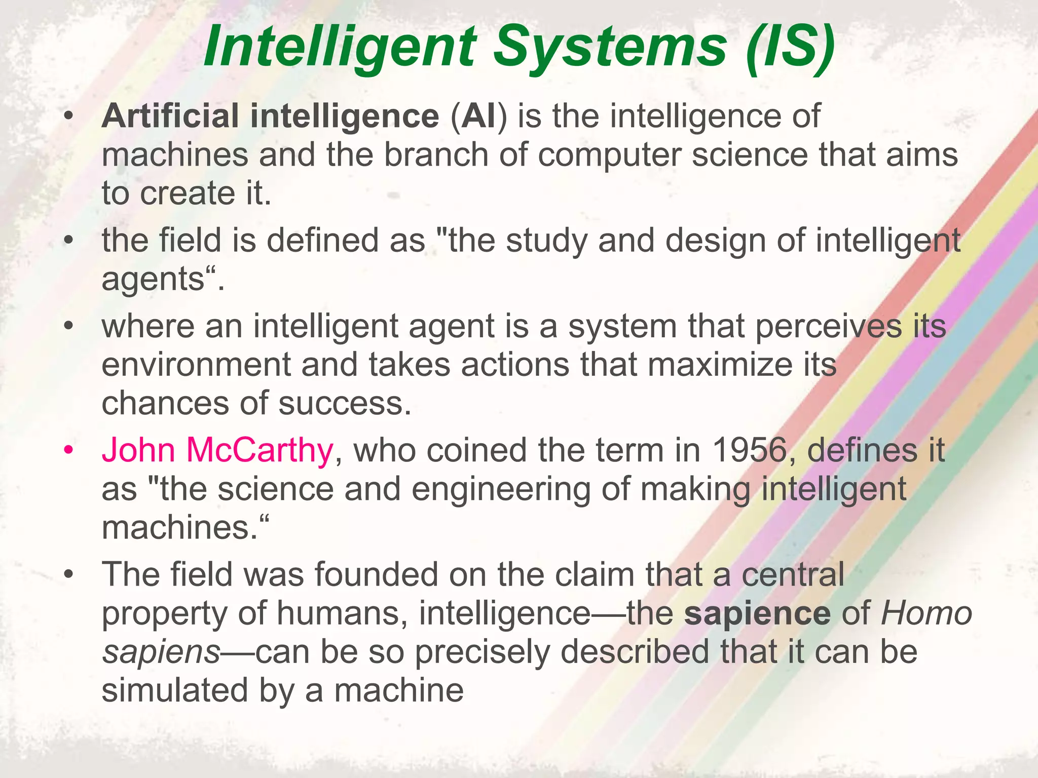 Intelligent Systems (IS) Artificial intelligence  ( AI ) is the intelligence of machines and the branch of computer science that aims to create it. the field is defined as "the study and design of intelligent agents“. where an intelligent agent is a system that perceives its environment and takes actions that maximize its chances of success. John McCarthy , who coined the term in 1956, defines it as "the science and engineering of making intelligent machines.“ The field was founded on the claim that a central property of humans, intelligence—the  sapience  of  Homo sapiens —can be so precisely described that it can be simulated by a machine 