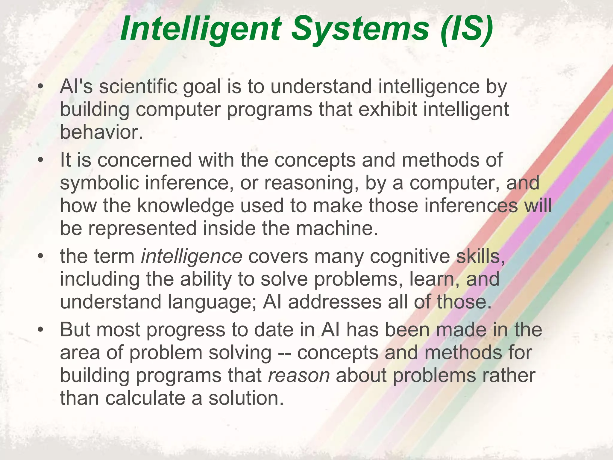 Intelligent Systems (IS) AI's scientific goal is to understand intelligence by building computer programs that exhibit intelligent behavior. It is concerned with the concepts and methods of symbolic inference, or reasoning, by a computer, and how the knowledge used to make those inferences will be represented inside the machine. the term  intelligence  covers many cognitive skills, including the ability to solve problems, learn, and understand language; AI addresses all of those. But most progress to date in AI has been made in the area of problem solving -- concepts and methods for building programs that  reason  about problems rather than calculate a solution. 