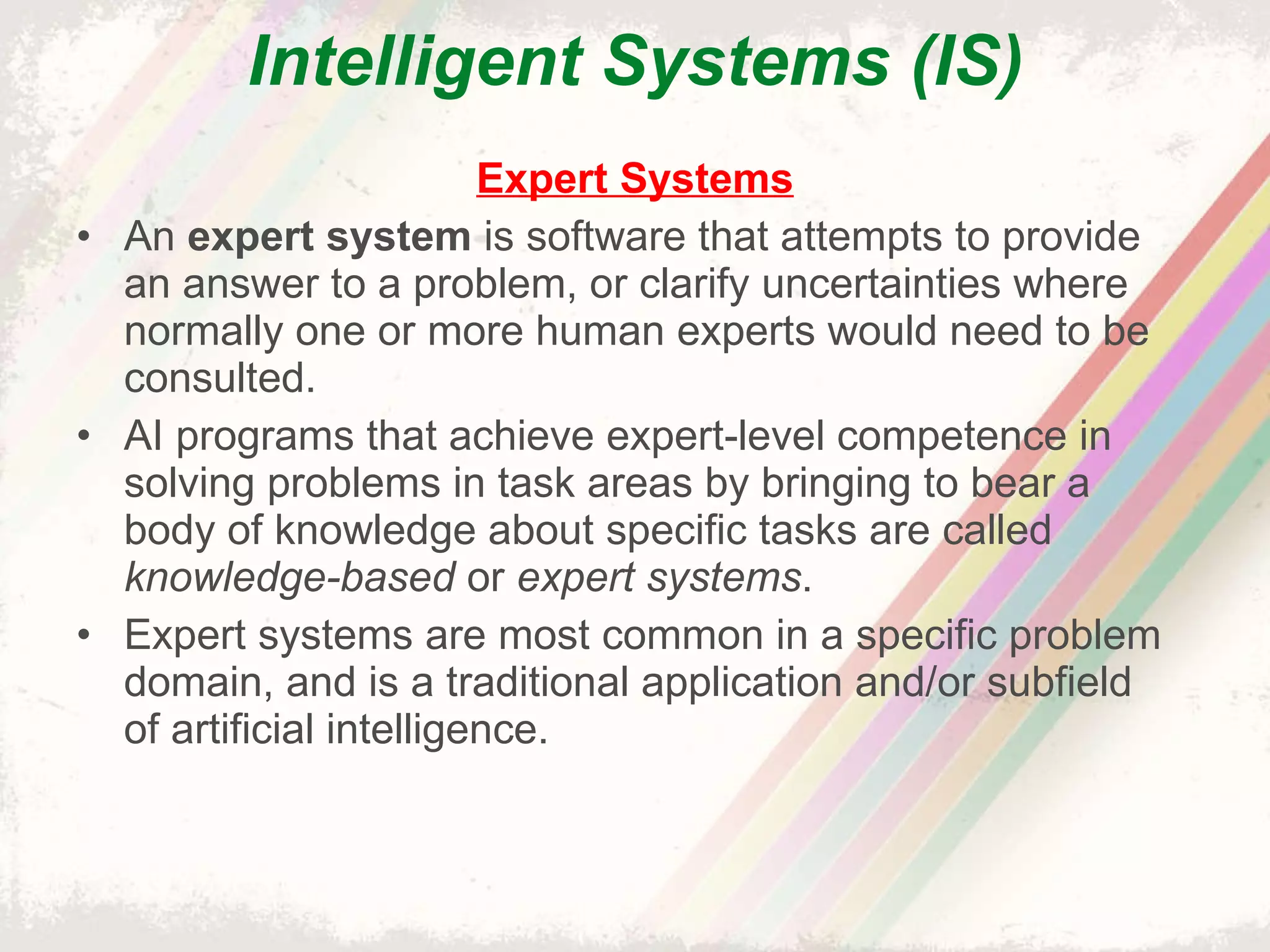 Intelligent Systems (IS) Expert Systems An  expert system  is software that attempts to provide an answer to a problem, or clarify uncertainties where normally one or more human experts would need to be consulted. AI programs that achieve expert-level competence in solving problems in task areas by bringing to bear a body of knowledge about specific tasks are called  knowledge-based  or  expert systems . Expert systems are most common in a specific problem domain, and is a traditional application and/or subfield of artificial intelligence. 