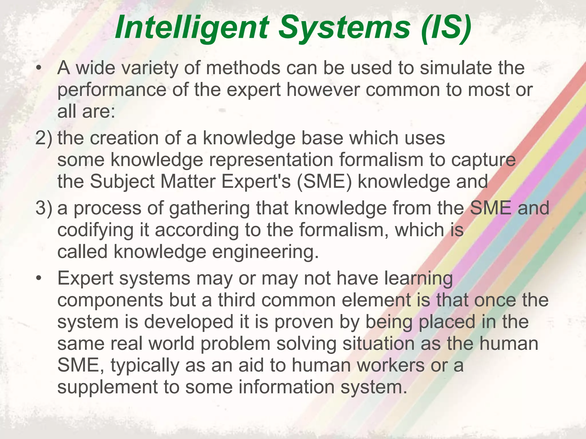 Intelligent Systems (IS) A wide variety of methods can be used to simulate the performance of the expert however common to most or all are: the creation of a knowledge base which uses some knowledge representation formalism to capture the Subject Matter Expert's (SME) knowledge and a process of gathering that knowledge from the SME and codifying it according to the formalism, which is called knowledge engineering. Expert systems may or may not have learning components but a third common element is that once the system is developed it is proven by being placed in the same real world problem solving situation as the human SME, typically as an aid to human workers or a supplement to some information system. 