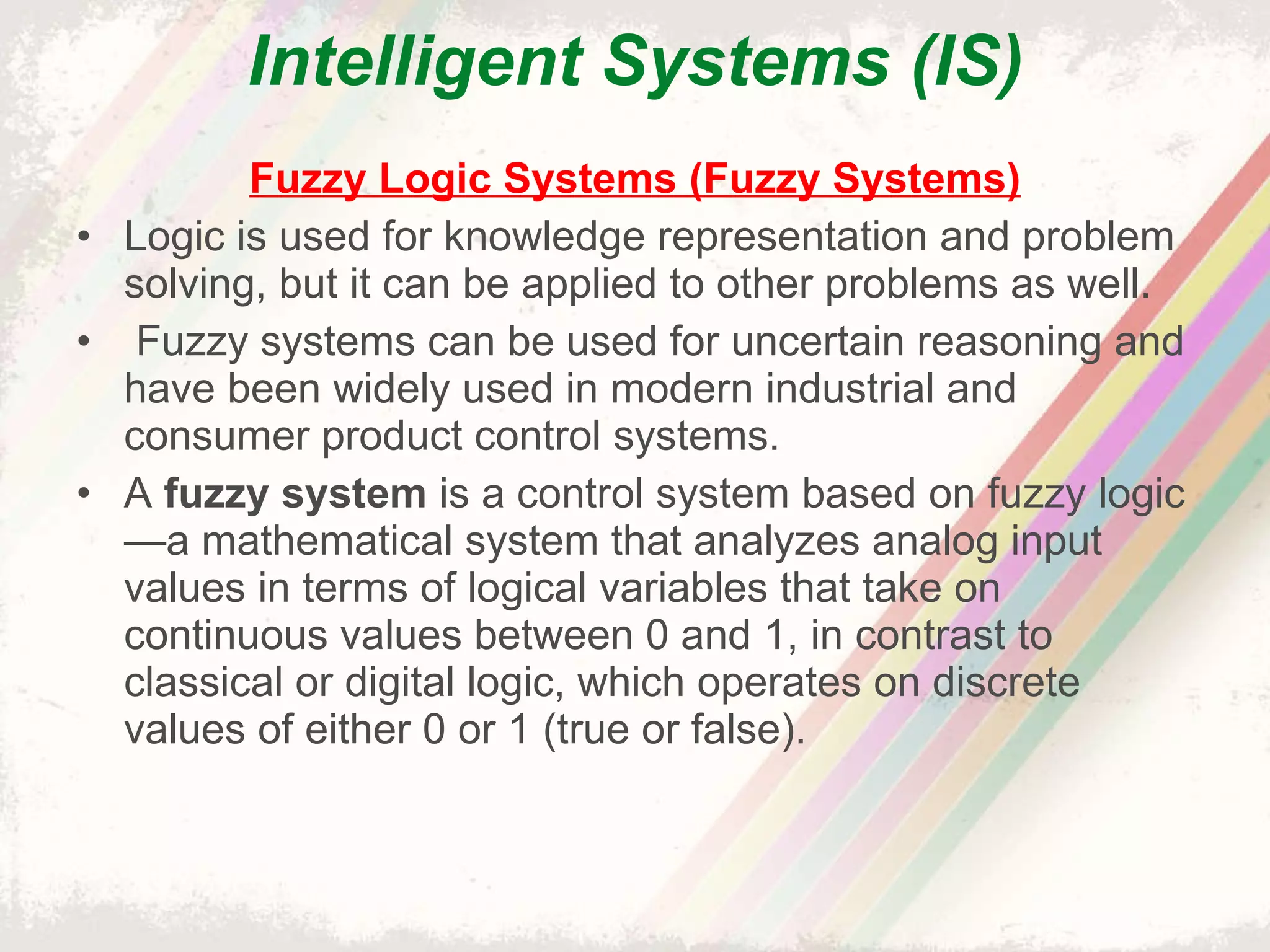 Intelligent Systems (IS) Fuzzy Logic Systems (Fuzzy Systems) Logic is used for knowledge representation and problem solving, but it can be applied to other problems as well.   Fuzzy systems can be used for uncertain reasoning and have been widely used in modern industrial and consumer product control systems. A  fuzzy system  is a control system based on fuzzy logic—a mathematical system that analyzes analog input values in terms of logical variables that take on continuous values between 0 and 1, in contrast to classical or digital logic, which operates on discrete values of either 0 or 1 (true or false). 