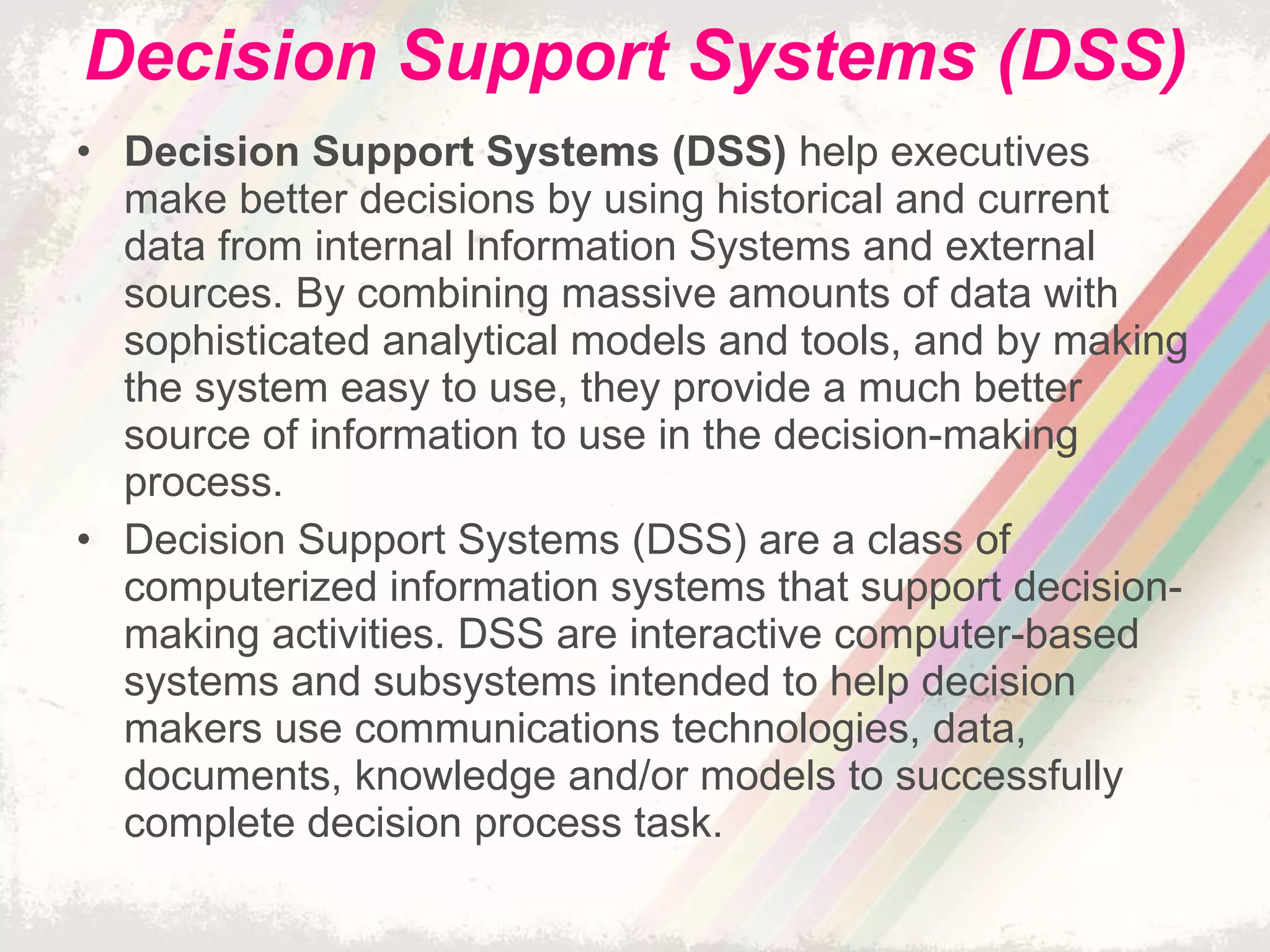 Decision Support Systems (DSS) Decision Support Systems (DSS)  help executives make better decisions by using historical and current data from internal Information Systems and external sources. By combining massive amounts of data with sophisticated analytical models and tools, and by making the system easy to use, they provide a much better source of information to use in the decision-making process. Decision Support Systems (DSS) are a class of computerized information systems that support decision-making activities. DSS are interactive computer-based systems and subsystems intended to help decision makers use communications technologies, data, documents, knowledge and/or models to successfully complete decision process task. 