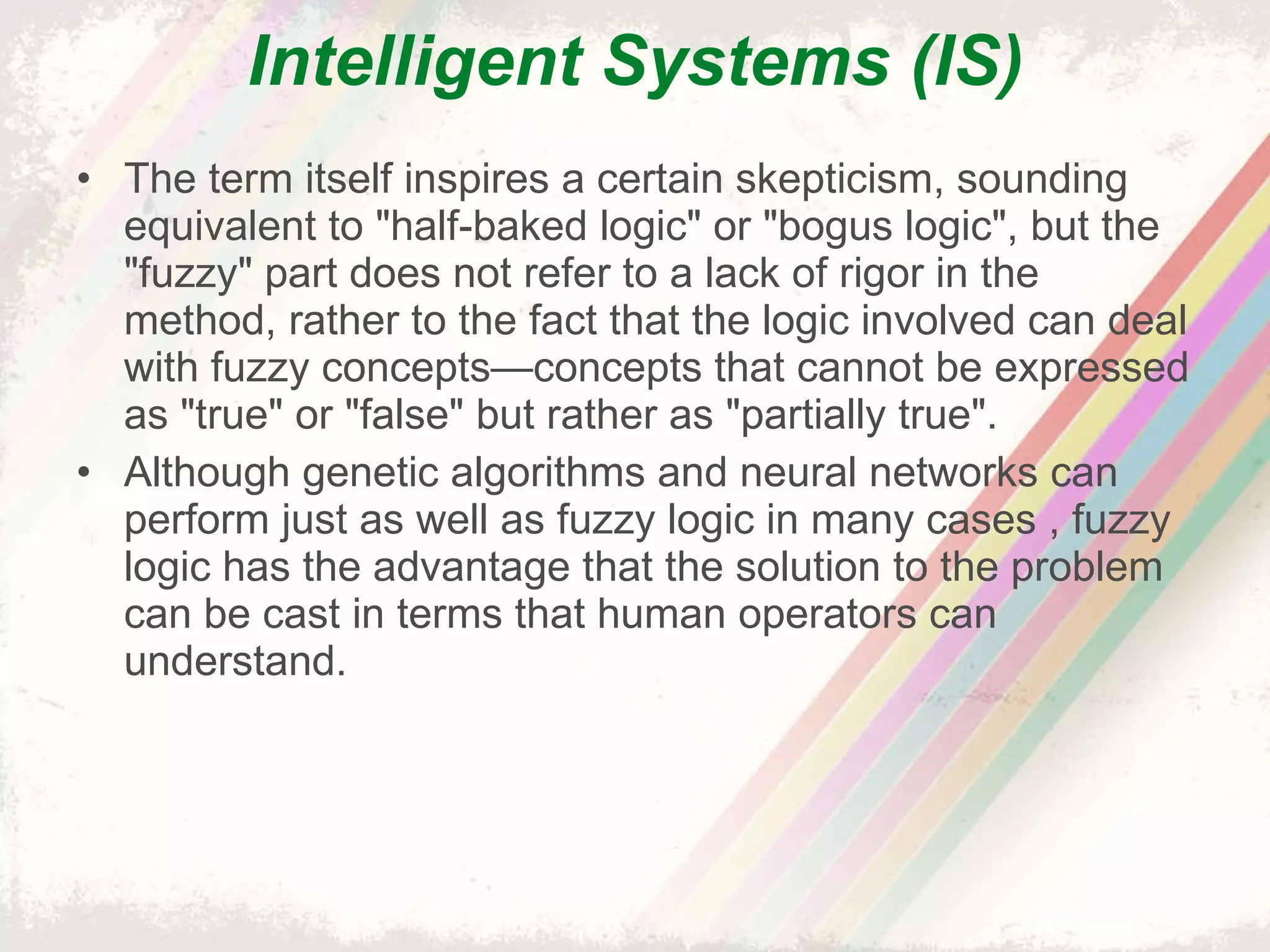 Intelligent Systems (IS) The term itself inspires a certain skepticism, sounding equivalent to "half-baked logic" or "bogus logic", but the "fuzzy" part does not refer to a lack of rigor in the method, rather to the fact that the logic involved can deal with fuzzy concepts—concepts that cannot be expressed as "true" or "false" but rather as "partially true". Although genetic algorithms and neural networks can perform just as well as fuzzy logic in many cases , fuzzy logic has the advantage that the solution to the problem can be cast in terms that human operators can understand. 