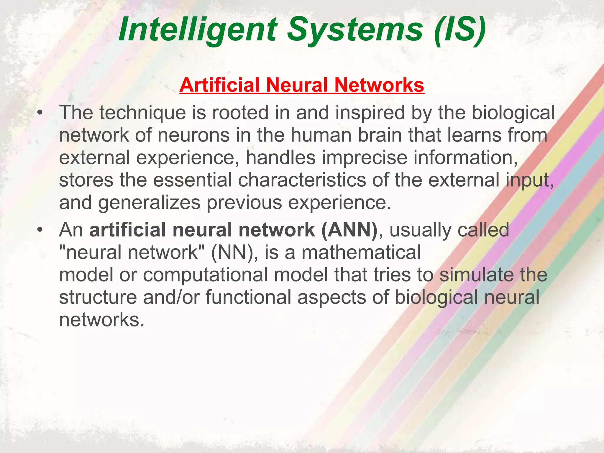 Intelligent Systems (IS) Artificial Neural Networks The technique is rooted in and inspired by the biological network of neurons in the human brain that learns from external experience, handles imprecise information, stores the essential characteristics of the external input, and generalizes previous experience. An  artificial neural network (ANN) , usually called "neural network" (NN), is a mathematical model or computational model that tries to simulate the structure and/or functional aspects of biological neural networks. 