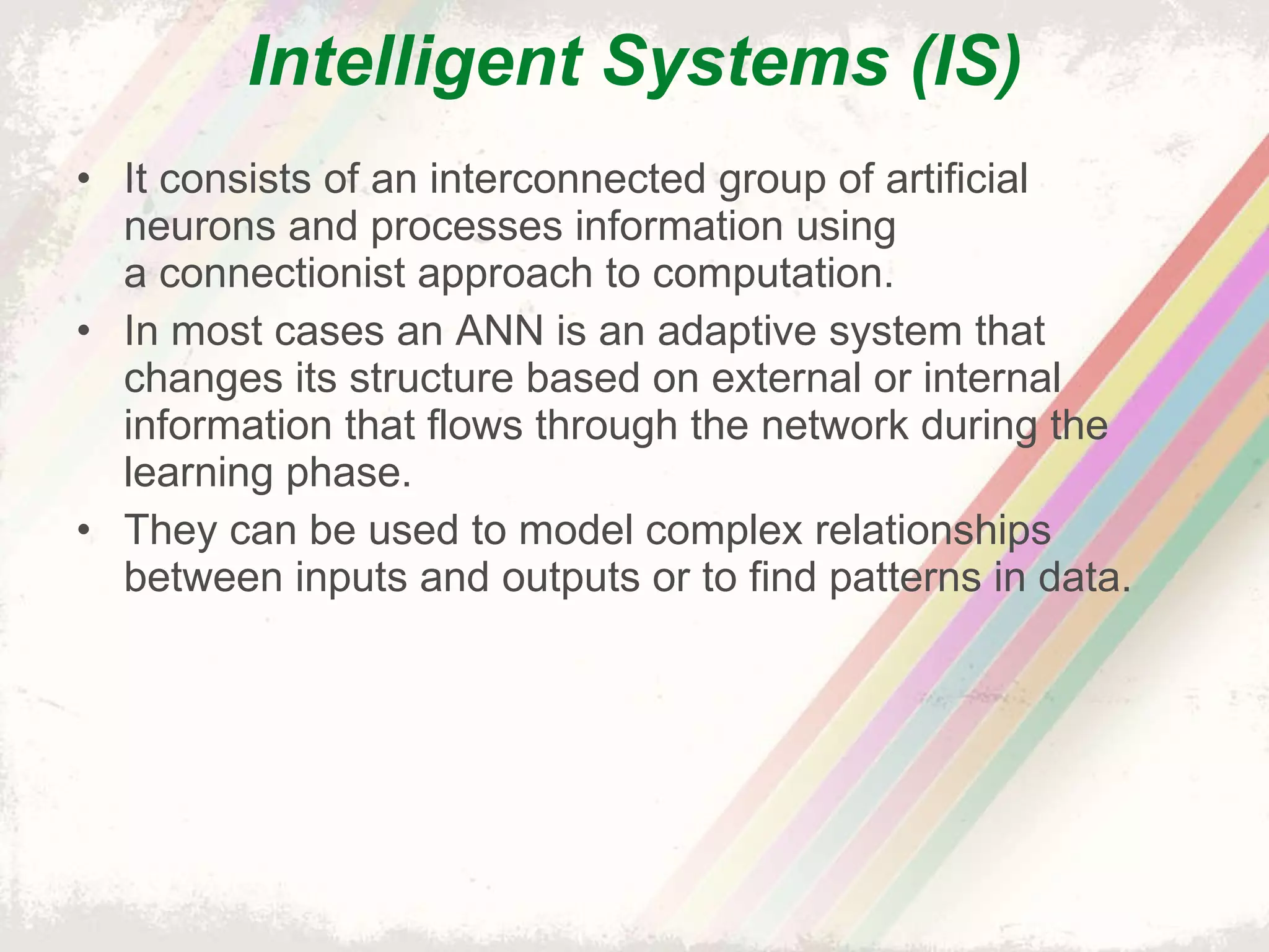 Intelligent Systems (IS) It consists of an interconnected group of artificial neurons and processes information using a connectionist approach to computation. In most cases an ANN is an adaptive system that changes its structure based on external or internal information that flows through the network during the learning phase. They can be used to model complex relationships between inputs and outputs or to find patterns in data. 