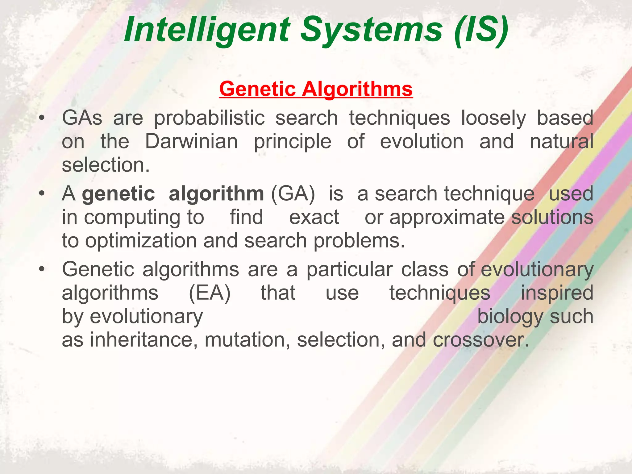 Intelligent Systems (IS) Genetic Algorithms GAs are probabilistic search techniques loosely based on the Darwinian principle of evolution and natural selection. A  genetic algorithm  (GA) is a search technique used in computing to find exact or approximate solutions to optimization and search problems. Genetic algorithms are a particular class of evolutionary algorithms (EA) that use techniques inspired by evolutionary biology such as inheritance, mutation, selection, and crossover. 