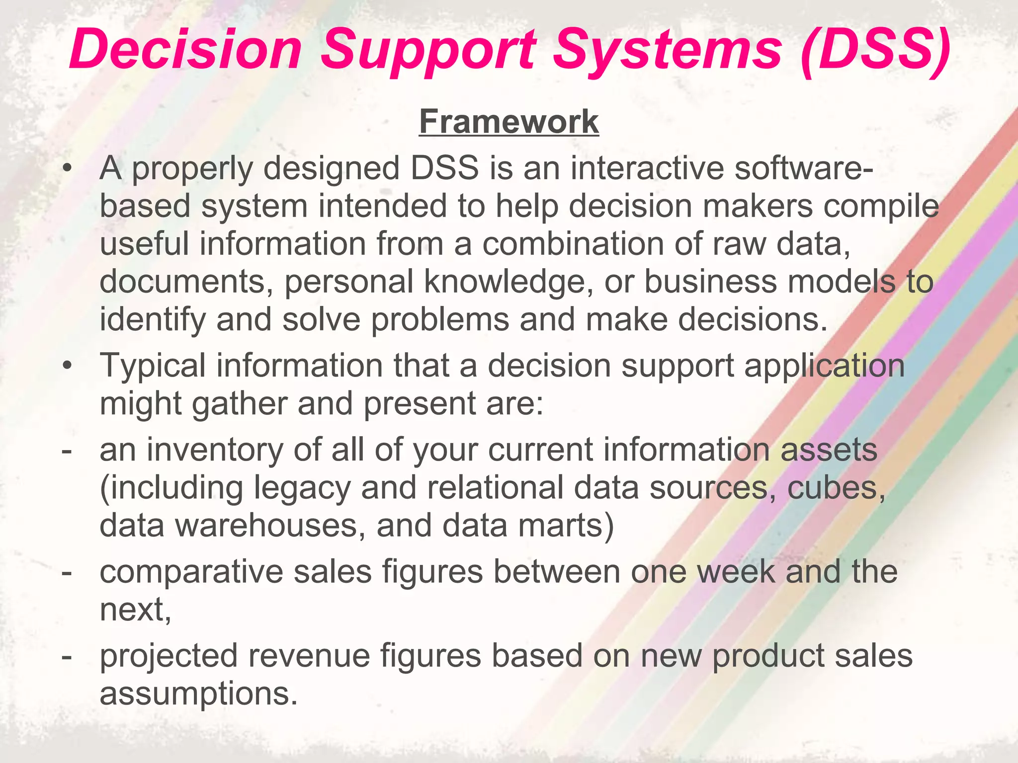 Decision Support Systems (DSS) Framework A properly designed DSS is an interactive software-based system intended to help decision makers compile useful information from a combination of raw data, documents, personal knowledge, or business models to identify and solve problems and make decisions. Typical information that a decision support application might gather and present are: an inventory of all of your current information assets (including legacy and relational data sources, cubes, data warehouses, and data marts) comparative sales figures between one week and the next, projected revenue figures based on new product sales assumptions. 