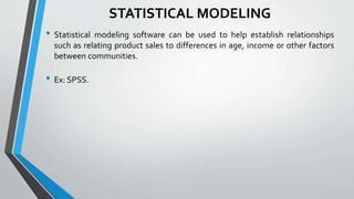 STATISTICAL MODELING
• Statistical modeling software can be used to help establish relationships
such as relating product sales to differences in age, income or other factors
between communities.
• Ex: SPSS.
 