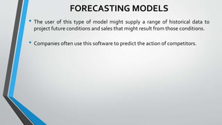 FORECASTING MODELS
• The user of this type of model might supply a range of historical data to
project future conditions and sales that might result from those conditions.
• Companies often use this software to predict the action of competitors.
 