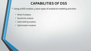 CAPABILITIES OF DSS
• Using a DSS involves 4 basic types of analytical modeling activities:
 What-if analysis
 Sensitivity analysis
 Goal-seeking analysis
 Optimization analysis
 