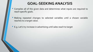 GOAL-SEEKING ANALYSIS
• Compiles all of the given data and determines what inputs are required to
reach specific goals.
• Making repeated changes to selected variables until a chosen variable
reaches to a target value.
• E.g. Let's try increase in advertising until sales reach to target
 