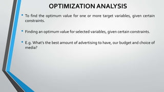OPTIMIZATION ANALYSIS
• To find the optimum value for one or more target variables, given certain
constraints.
• Finding an optimum value for selected variables, given certain constraints.
• E.g. What's the best amount of advertising to have, our budget and choice of
media?
 
