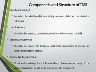 Components and Structure of DSS
• Data Management
• Includes the database(s) containing relevant data for the decision
situation
• User Interface
• Enables the users to communicate with and command the DSS
• Model Management
• Includes software with financial, statistical, management science, or
other quantitative models
• Knowledge Management
• Provides knowledge for solution of the problem; supports any of the
other subsystems or act as an independent component
 