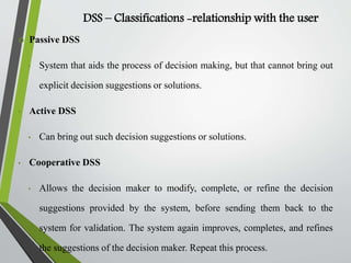 DSS – Classifications -relationship with the user
 Passive DSS
• System that aids the process of decision making, but that cannot bring out
explicit decision suggestions or solutions.
• Active DSS
• Can bring out such decision suggestions or solutions.
• Cooperative DSS
• Allows the decision maker to modify, complete, or refine the decision
suggestions provided by the system, before sending them back to the
system for validation. The system again improves, completes, and refines
the suggestions of the decision maker. Repeat this process.
 