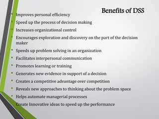 Benefits of DSS• Improves personal efficiency
• Speed up the process of decision making
• Increases organizational control
• Encourages exploration and discovery on the part of the decision
maker
• Speeds up problem solving in an organization
• Facilitates interpersonal communication
• Promotes learning or training
• Generates new evidence in support of a decision
• Creates a competitive advantage over competition
• Reveals new approaches to thinking about the problem space
• Helps automate managerial processes
• Create Innovative ideas to speed up the performance
 