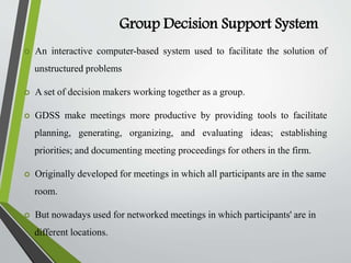 Group Decision Support System
 An interactive computer-based system used to facilitate the solution of
unstructured problems
 A set of decision makers working together as a group.
 GDSS make meetings more productive by providing tools to facilitate
planning, generating, organizing, and evaluating ideas; establishing
priorities; and documenting meeting proceedings for others in the firm.
 Originally developed for meetings in which all participants are in the same
room.
 But nowadays used for networked meetings in which participants' are in
different locations.
 