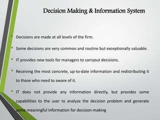 Decision Making & Information System
• Decisions are made at all levels of the firm.
• Some decisions are very common and routine but exceptionally valuable.
• IT provides new tools for managers to carryout decisions.
• Receiving the most concrete, up-to-date information and redistributing it
to those who need to aware of it.
• IT does not provide any information directly, but provides some
capabilities to the user to analyze the decision problem and generate
some meaningful information for decision-making
 