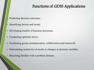 Functions of GDSS Applications
 Predicting decision outcomes.
 Identifying factors and trends.
 Developing models of business processes.
 Computing optimum mixes.
 Facilitating group communication, collaboration and teamwork.
 Determining sensitivity of results to changes in decision variables.
 Becoming familiar with a problem domain.
 