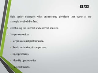 EDSS
 Help senior managers with unstructured problems that occur at the
strategic level of the firm.
 Combining the internal and external sources.
 Helps to monitor :
 organizational performance,
 Track activities of competitors,
 Spot problems,
 Identify opportunities
 Forecast trends.
 
