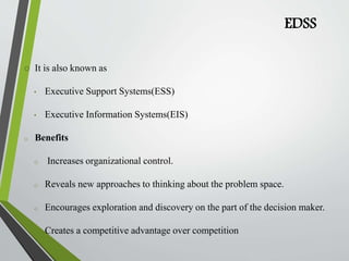 EDSS
 It is also known as
• Executive Support Systems(ESS)
• Executive Information Systems(EIS)
o Benefits
o Increases organizational control.
o Reveals new approaches to thinking about the problem space.
o Encourages exploration and discovery on the part of the decision maker.
o Creates a competitive advantage over competition
 