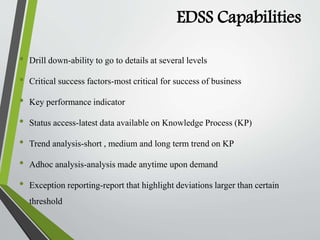 EDSS Capabilities
• Drill down-ability to go to details at several levels
• Critical success factors-most critical for success of business
• Key performance indicator
• Status access-latest data available on Knowledge Process (KP)
• Trend analysis-short , medium and long term trend on KP
• Adhoc analysis-analysis made anytime upon demand
• Exception reporting-report that highlight deviations larger than certain
threshold
 