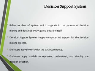Decision Support System
• Refers to class of system which supports in the process of decision
making and does not always give a decision itself.
• Decision Support Systems supply computerized support for the decision
making process.
• End-users actively work with the data warehouse.
• End-users apply models to represent, understand, and simplify the
decision situation.
 