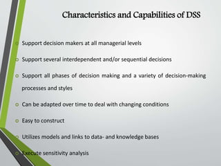 Characteristics and Capabilities of DSS
 Support decision makers at all managerial levels
 Support several interdependent and/or sequential decisions
 Support all phases of decision making and a variety of decision-making
processes and styles
 Can be adapted over time to deal with changing conditions
 Easy to construct
 Utilizes models and links to data- and knowledge bases
 Execute sensitivity analysis
 