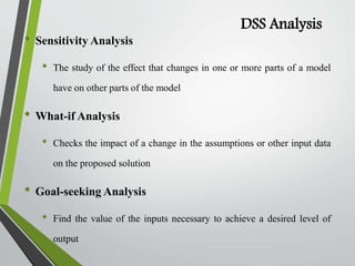DSS Analysis
• Sensitivity Analysis
• The study of the effect that changes in one or more parts of a model
have on other parts of the model
• What-if Analysis
• Checks the impact of a change in the assumptions or other input data
on the proposed solution
• Goal-seeking Analysis
• Find the value of the inputs necessary to achieve a desired level of
output
 