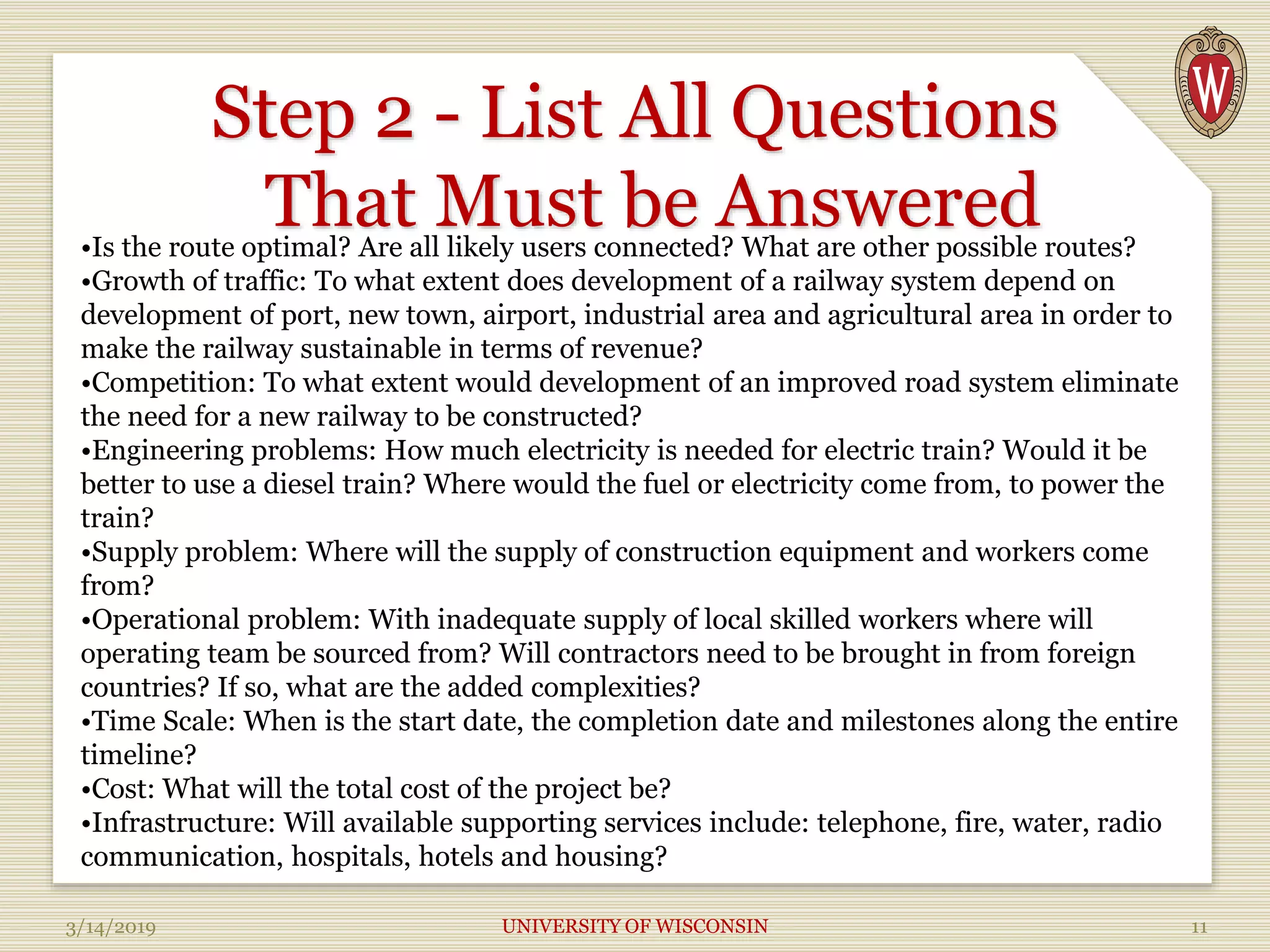 Step 2 - List All Questions
That Must be Answered
3/14/2019 UNIVERSITY OF WISCONSIN 11
•Is the route optimal? Are all likely users connected? What are other possible routes?
•Growth of traffic: To what extent does development of a railway system depend on
development of port, new town, airport, industrial area and agricultural area in order to
make the railway sustainable in terms of revenue?
•Competition: To what extent would development of an improved road system eliminate
the need for a new railway to be constructed?
•Engineering problems: How much electricity is needed for electric train? Would it be
better to use a diesel train? Where would the fuel or electricity come from, to power the
train?
•Supply problem: Where will the supply of construction equipment and workers come
from?
•Operational problem: With inadequate supply of local skilled workers where will
operating team be sourced from? Will contractors need to be brought in from foreign
countries? If so, what are the added complexities?
•Time Scale: When is the start date, the completion date and milestones along the entire
timeline?
•Cost: What will the total cost of the project be?
•Infrastructure: Will available supporting services include: telephone, fire, water, radio
communication, hospitals, hotels and housing?
 