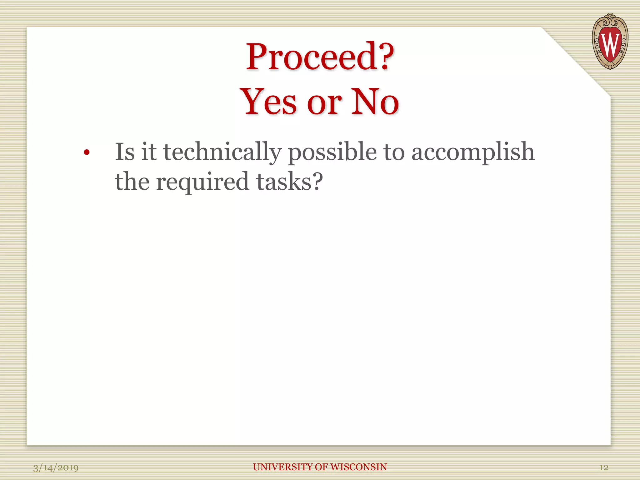 Proceed?
Yes or No
• Is it technically possible to accomplish
the required tasks?
3/14/2019 UNIVERSITY OF WISCONSIN 12
 
