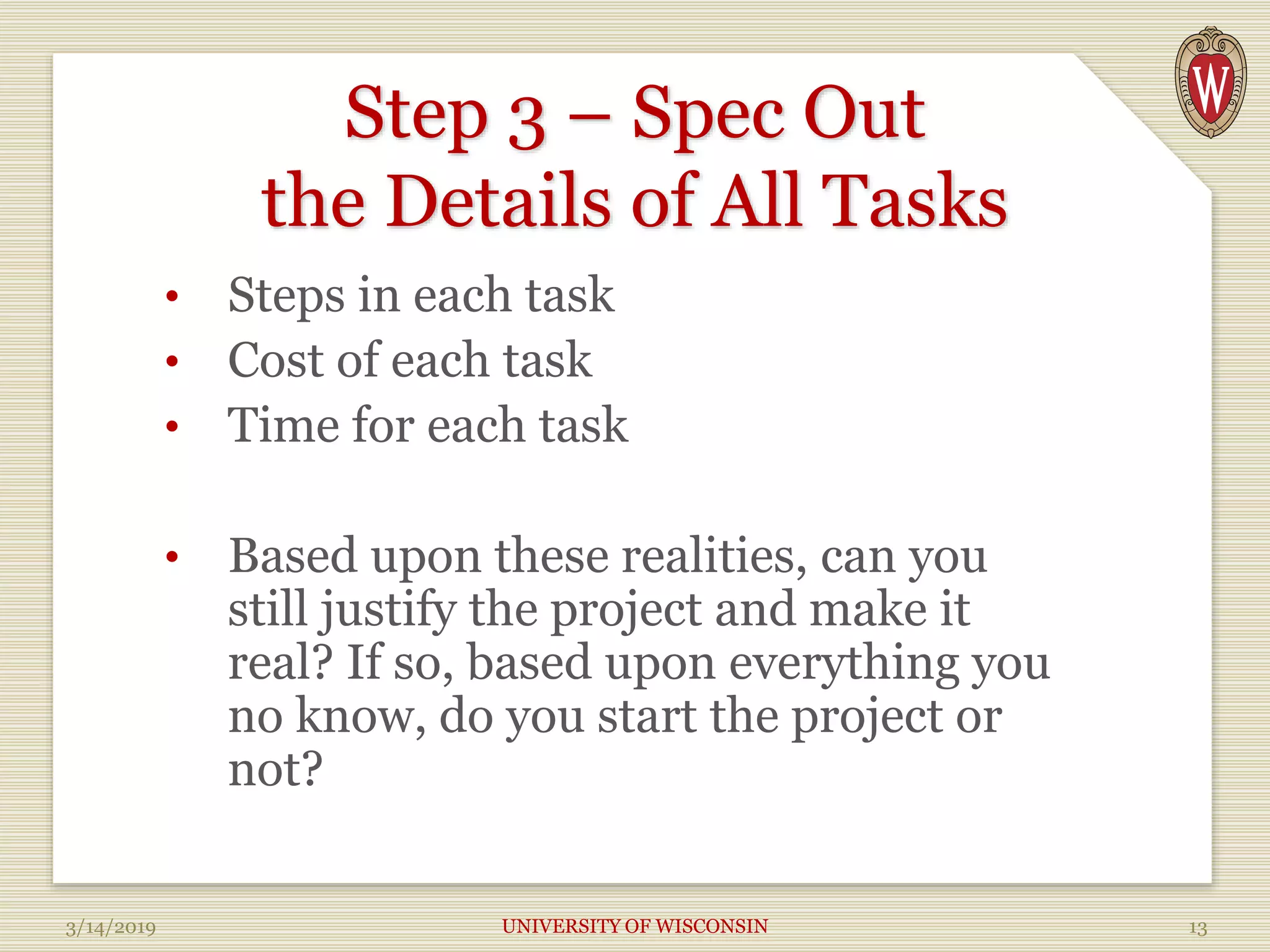 Step 3 – Spec Out
the Details of All Tasks
• Steps in each task
• Cost of each task
• Time for each task
• Based upon these realities, can you
still justify the project and make it
real? If so, based upon everything you
no know, do you start the project or
not?
3/14/2019 UNIVERSITY OF WISCONSIN 13
 